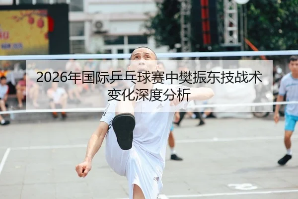 2026年国际乒乓球赛中樊振东技战术变化深度分析