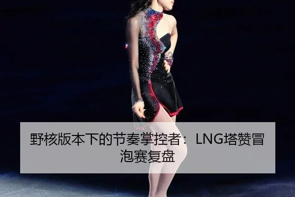 野核版本下的节奏掌控者：LNG塔赞冒泡赛复盘