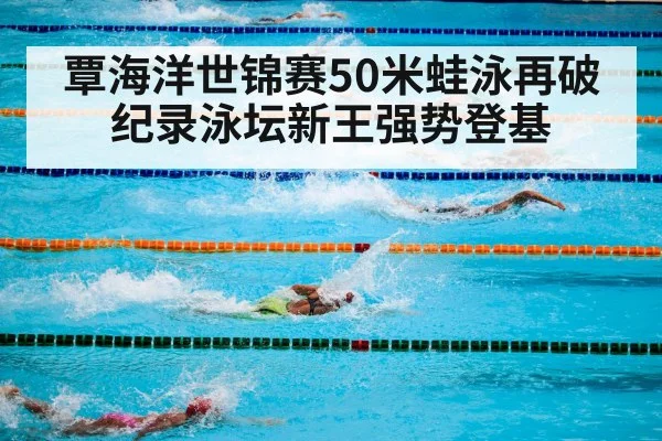 覃海洋世锦赛50米蛙泳再破纪录泳坛新王强势登基